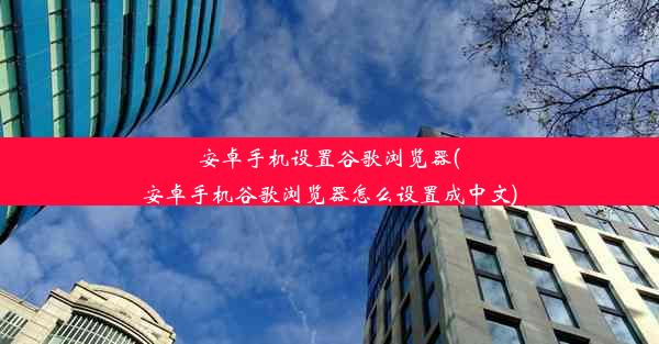 安卓手机设置谷歌浏览器(安卓手机谷歌浏览器怎么设置成中文)