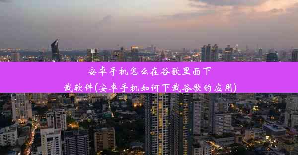 安卓手机怎么在谷歌里面下载软件(安卓手机如何下载谷歌的应用)