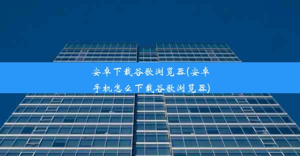 安卓下载谷歌浏览器(安卓手机怎么下载谷歌浏览器)