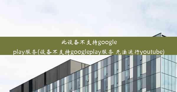 此设备不支持googleplay服务(设备不支持googleplay服务 无法运行youtube)