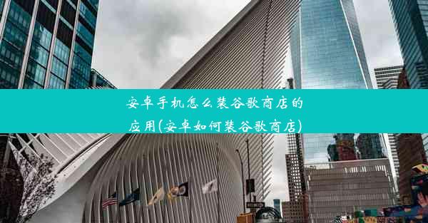 安卓手机怎么装谷歌商店的应用(安卓如何装谷歌商店)