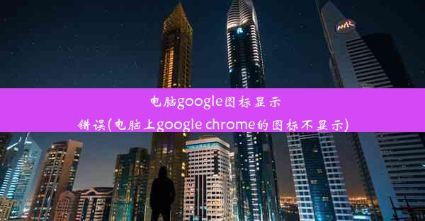 电脑google图标显示错误(电脑上google chrome的图标不显示)