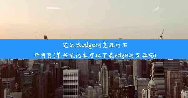 笔记本edge浏览器打不开网页(苹果笔记本可以下载edge浏览器吗)