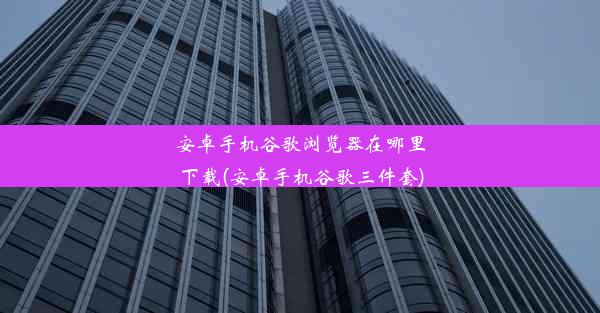 安卓手机谷歌浏览器在哪里下载(安卓手机谷歌三件套)