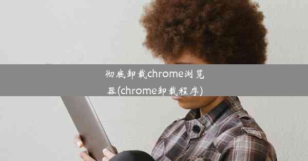 彻底卸载chrome浏览器(chrome卸载程序)