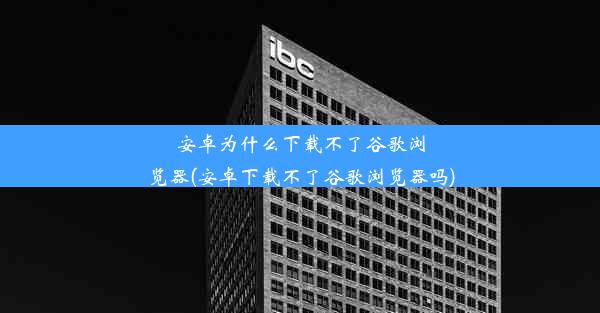 安卓为什么下载不了谷歌浏览器(安卓下载不了谷歌浏览器吗)