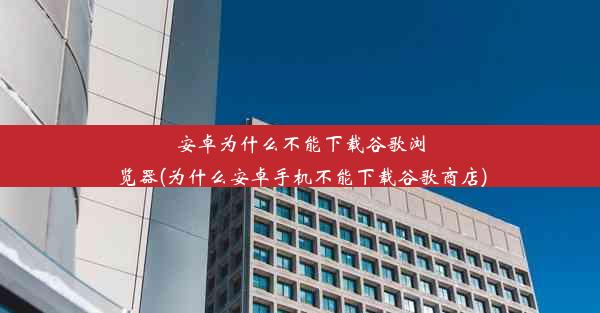 安卓为什么不能下载谷歌浏览器(为什么安卓手机不能下载谷歌商店)