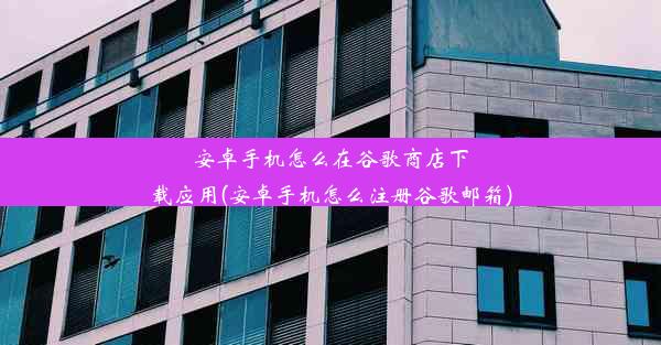 安卓手机怎么在谷歌商店下载应用(安卓手机怎么注册谷歌邮箱)