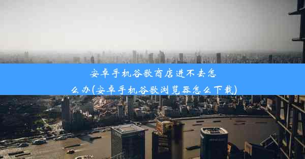 安卓手机谷歌商店进不去怎么办(安卓手机谷歌浏览器怎么下载)