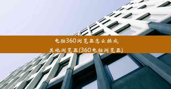 电脑360浏览器怎么换成其他浏览器(360电脑浏览器)