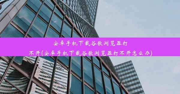 安卓手机下载谷歌浏览器打不开(安卓手机下载谷歌浏览器打不开怎么办)