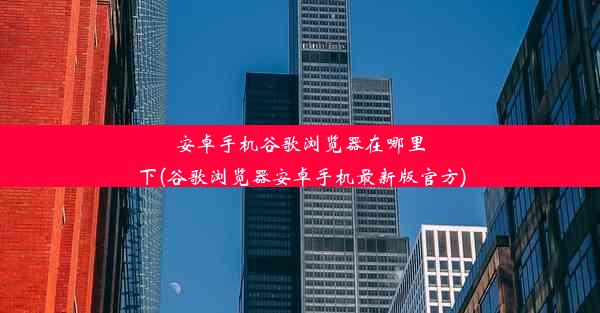 安卓手机谷歌浏览器在哪里下(谷歌浏览器安卓手机最新版官方)