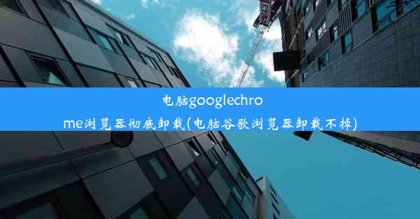 电脑googlechrome浏览器彻底卸载(电脑谷歌浏览器卸载不掉)