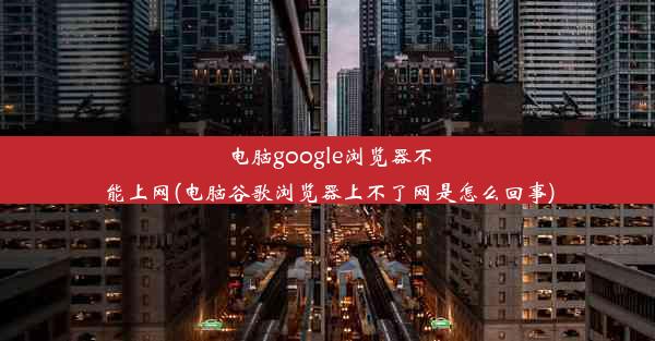 电脑google浏览器不能上网(电脑谷歌浏览器上不了网是怎么回事)