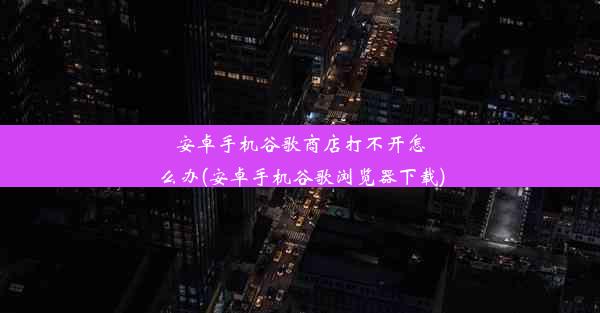 安卓手机谷歌商店打不开怎么办(安卓手机谷歌浏览器下载)